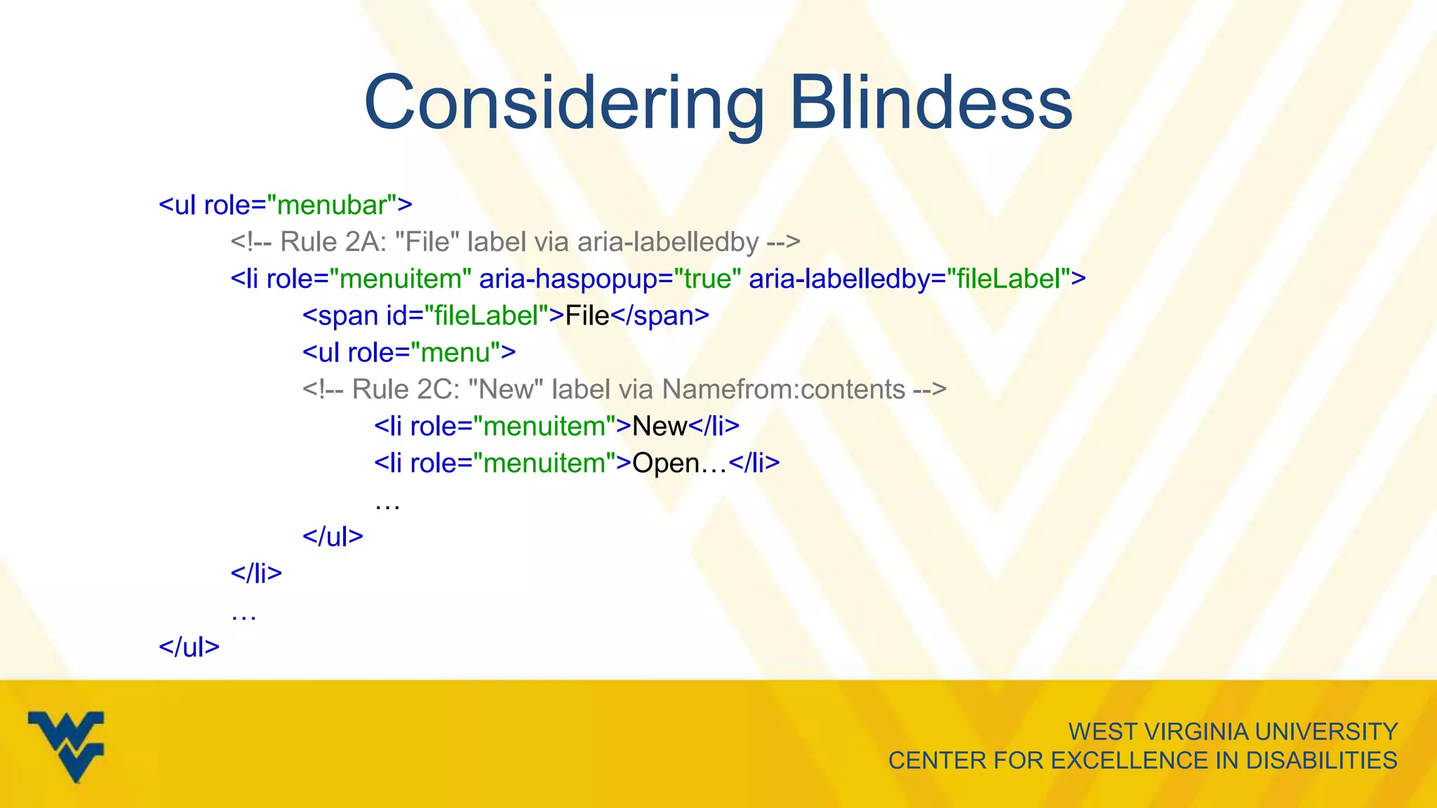 WEST VIRGINIA UNIVERSITY
CENTER FOR EXCELLENCE IN DISABILITIES
Considering Blindess
<ul role="menubar">
<!-- Rule 2A: "File" label via aria-labelledby -->
<li role="menuitem" aria-haspopup="true" aria-labelledby="fileLabel">
<span id="fileLabel">File</span>
<ul role="menu">
<!-- Rule 2C: "New" label via Namefrom:contents -->
<li role="menuitem">New</li>
<li role="menuitem">Open…</li>
…
</ul>
</li>
…
</ul>
 