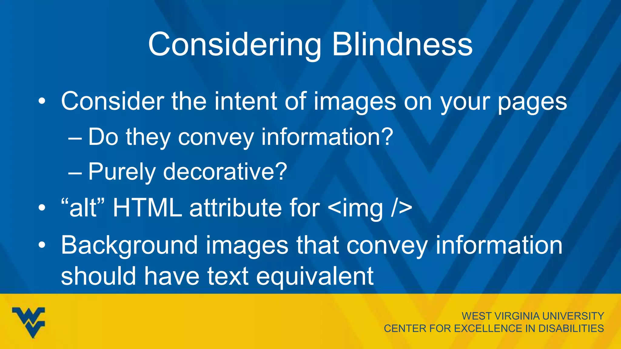 WEST VIRGINIA UNIVERSITY
CENTER FOR EXCELLENCE IN DISABILITIES
Considering Blindness
• Consider the intent of images on your pages
– Do they convey information?
– Purely decorative?
• “alt” HTML attribute for <img />
• Background images that convey information
should have text equivalent
 