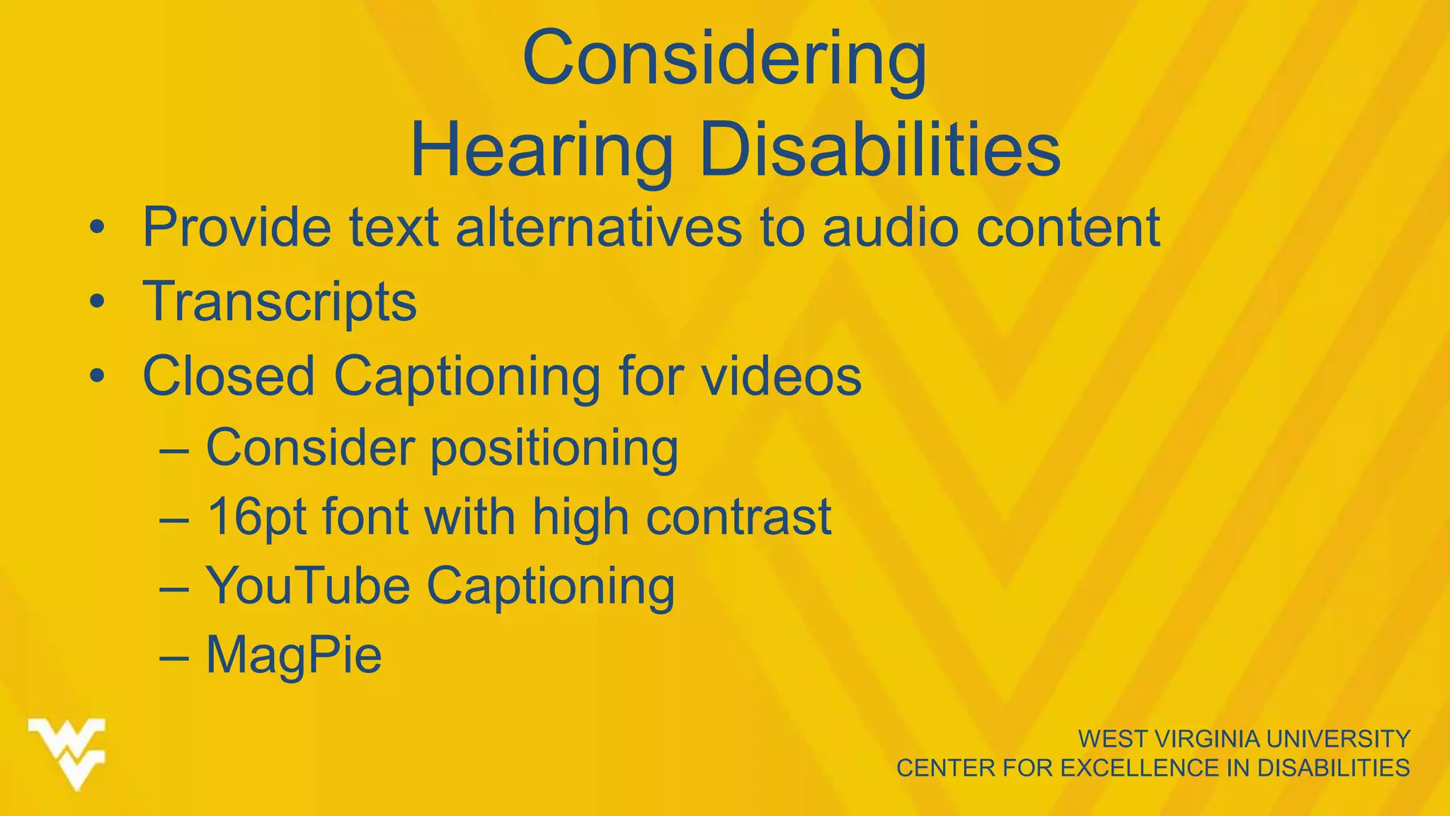 WEST VIRGINIA UNIVERSITY
CENTER FOR EXCELLENCE IN DISABILITIES
Considering
Hearing Disabilities
• Provide text alternatives to audio content
• Transcripts
• Closed Captioning for videos
– Consider positioning
– 16pt font with high contrast
– YouTube Captioning
– MagPie
 