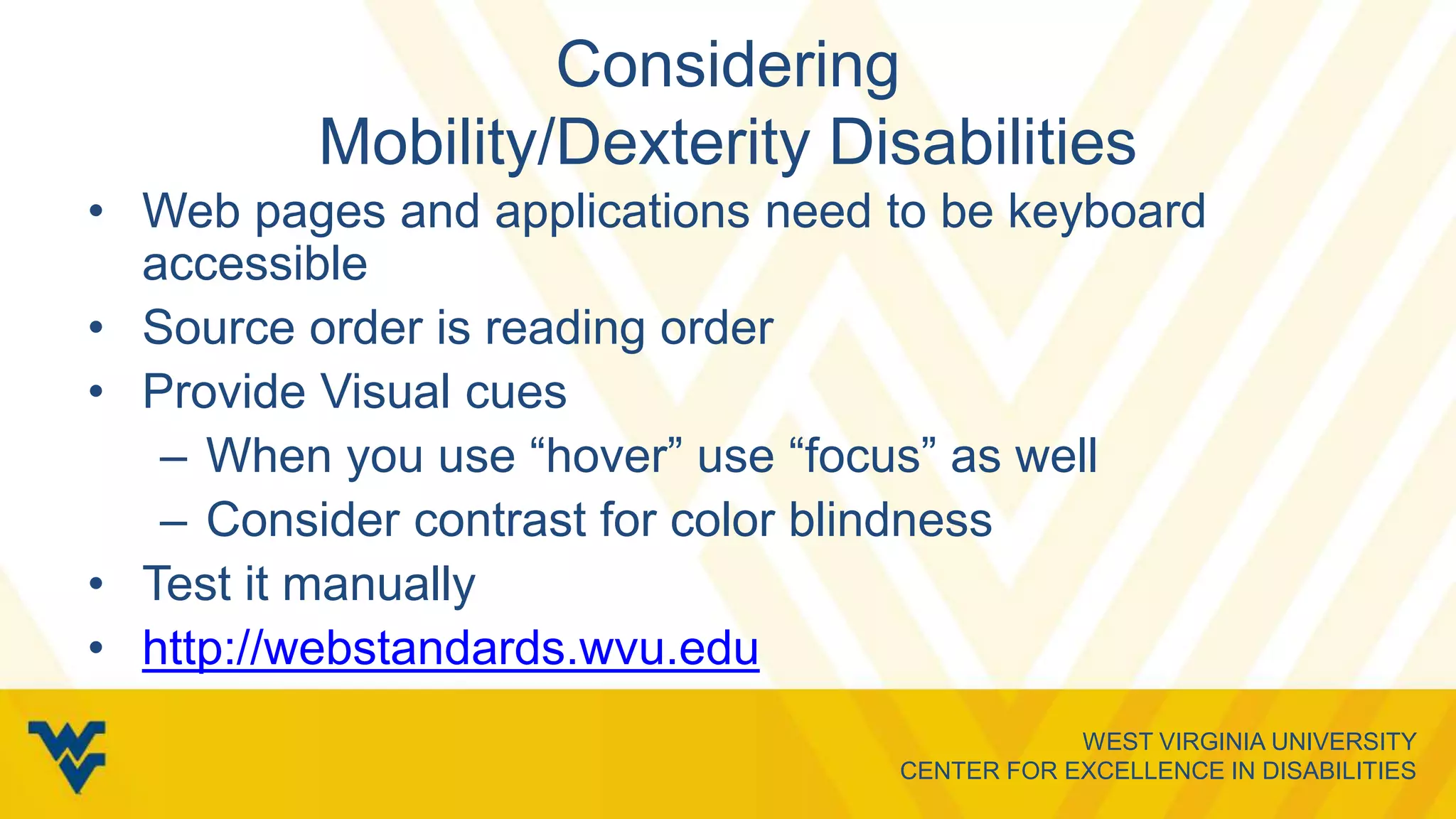 WEST VIRGINIA UNIVERSITY
CENTER FOR EXCELLENCE IN DISABILITIES
Considering
Mobility/Dexterity Disabilities
• Web pages and applications need to be keyboard
accessible
• Source order is reading order
• Provide Visual cues
– When you use “hover” use “focus” as well
– Consider contrast for color blindness
• Test it manually
• http://webstandards.wvu.edu
 