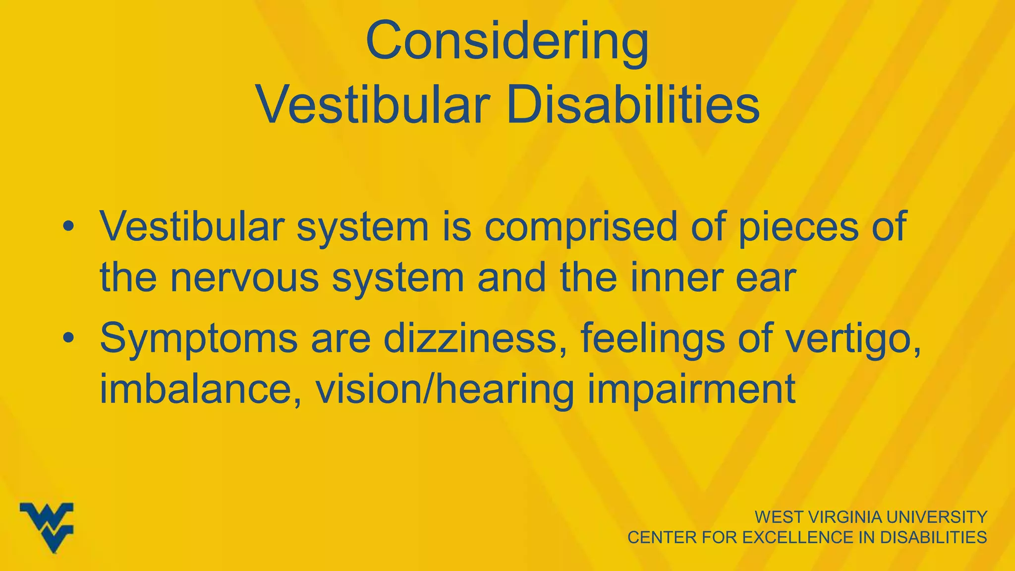 WEST VIRGINIA UNIVERSITY
CENTER FOR EXCELLENCE IN DISABILITIES
Considering
Vestibular Disabilities
• Vestibular system is comprised of pieces of
the nervous system and the inner ear
• Symptoms are dizziness, feelings of vertigo,
imbalance, vision/hearing impairment
 