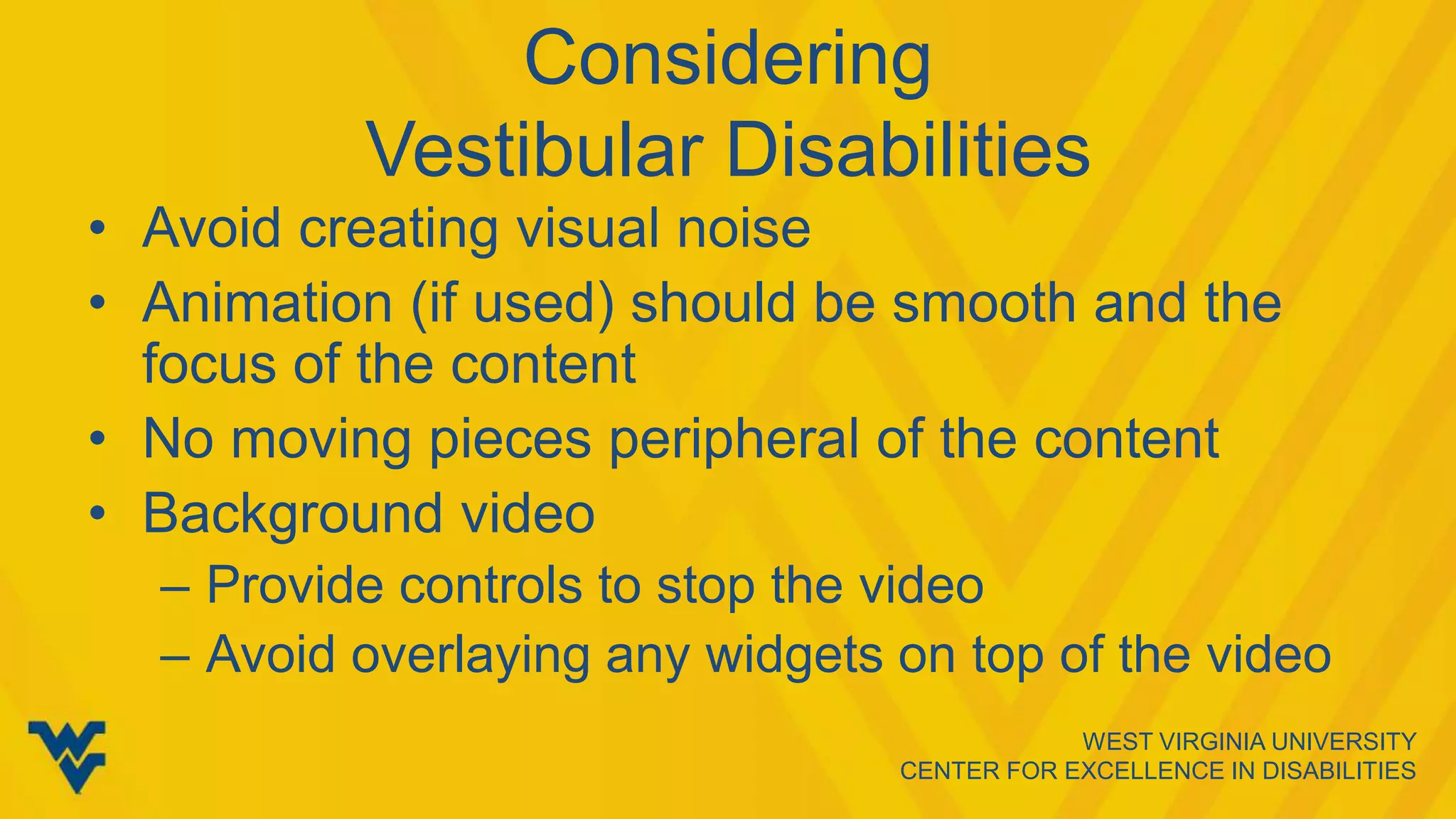 WEST VIRGINIA UNIVERSITY
CENTER FOR EXCELLENCE IN DISABILITIES
Considering
Vestibular Disabilities
• Avoid creating visual noise
• Animation (if used) should be smooth and the
focus of the content
• No moving pieces peripheral of the content
• Background video
– Provide controls to stop the video
– Avoid overlaying any widgets on top of the video
 