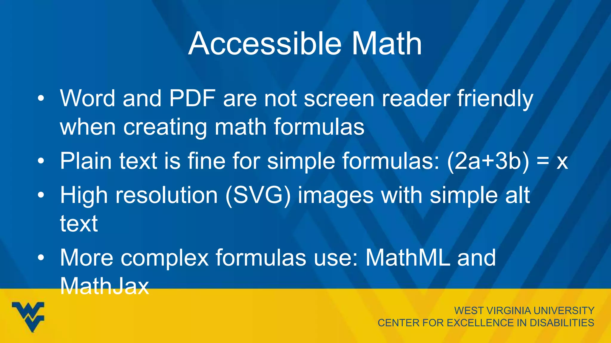 WEST VIRGINIA UNIVERSITY
CENTER FOR EXCELLENCE IN DISABILITIES
Accessible Math
• Word and PDF are not screen reader friendly
when creating math formulas
• Plain text is fine for simple formulas: (2a+3b) = x
• High resolution (SVG) images with simple alt
text
• More complex formulas use: MathML and
MathJax
 