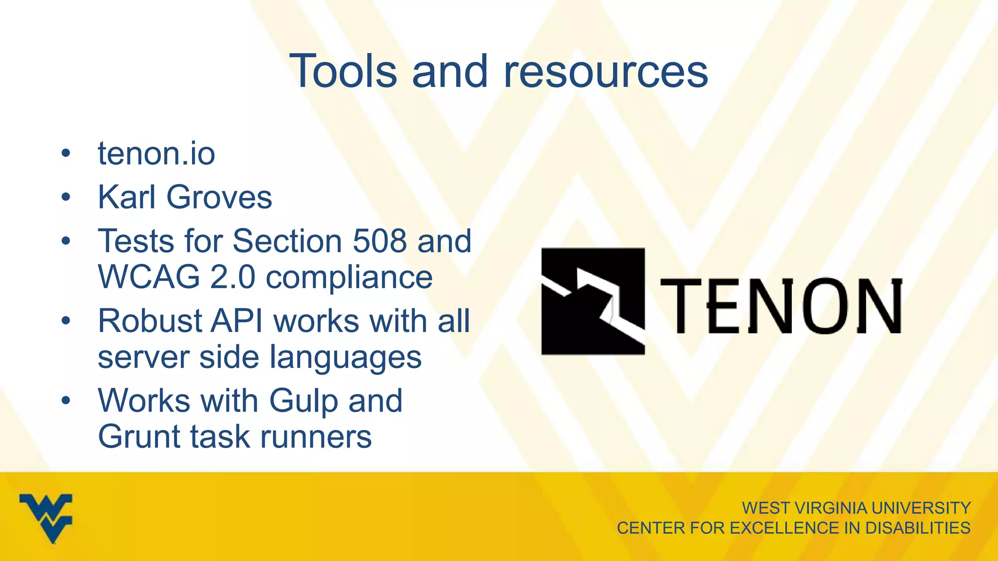 WEST VIRGINIA UNIVERSITY
CENTER FOR EXCELLENCE IN DISABILITIES
Tools and resources
• tenon.io
• Karl Groves
• Tests for Section 508 and
WCAG 2.0 compliance
• Robust API works with all
server side languages
• Works with Gulp and
Grunt task runners
 