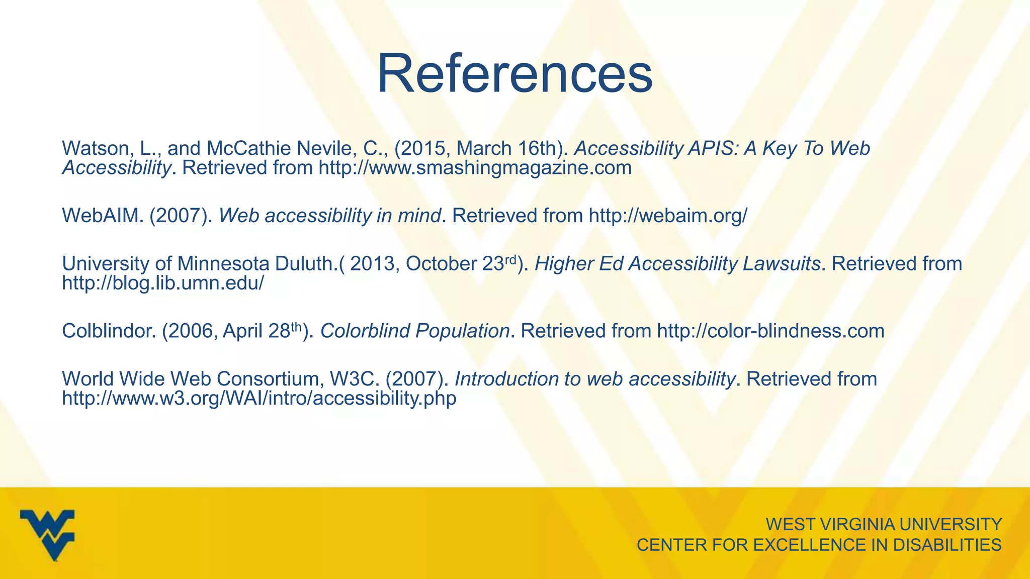 WEST VIRGINIA UNIVERSITY
CENTER FOR EXCELLENCE IN DISABILITIES
References
Watson, L., and McCathie Nevile, C., (2015, March 16th). Accessibility APIS: A Key To Web
Accessibility. Retrieved from http://www.smashingmagazine.com
WebAIM. (2007). Web accessibility in mind. Retrieved from http://webaim.org/
University of Minnesota Duluth.( 2013, October 23rd). Higher Ed Accessibility Lawsuits. Retrieved from
http://blog.lib.umn.edu/
Colblindor. (2006, April 28th). Colorblind Population. Retrieved from http://color-blindness.com
World Wide Web Consortium, W3C. (2007). Introduction to web accessibility. Retrieved from
http://www.w3.org/WAI/intro/accessibility.php
 
