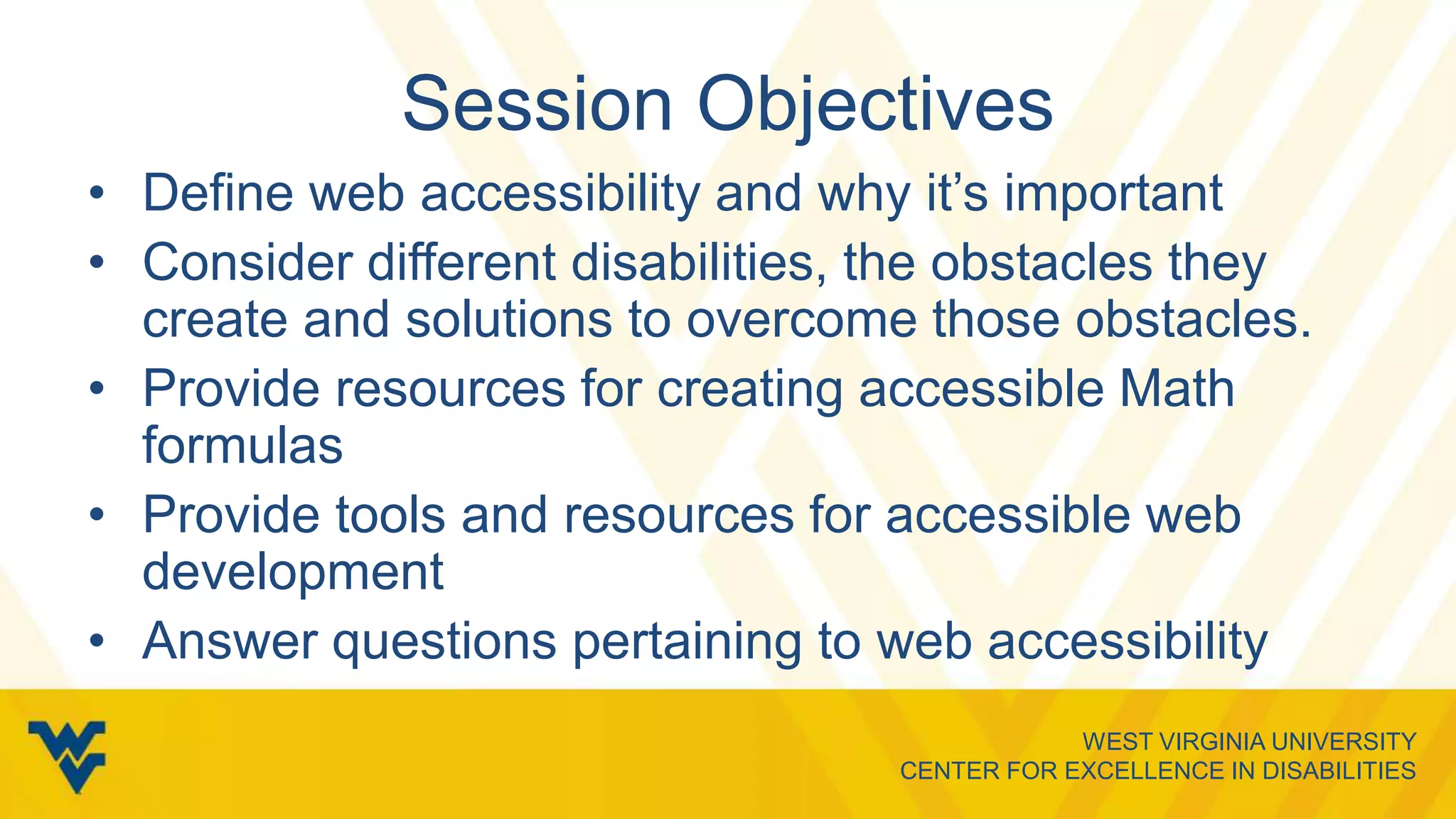 WEST VIRGINIA UNIVERSITY
CENTER FOR EXCELLENCE IN DISABILITIES
Session Objectives
• Define web accessibility and why it’s important
• Consider different disabilities, the obstacles they
create and solutions to overcome those obstacles.
• Provide resources for creating accessible Math
formulas
• Provide tools and resources for accessible web
development
• Answer questions pertaining to web accessibility
 