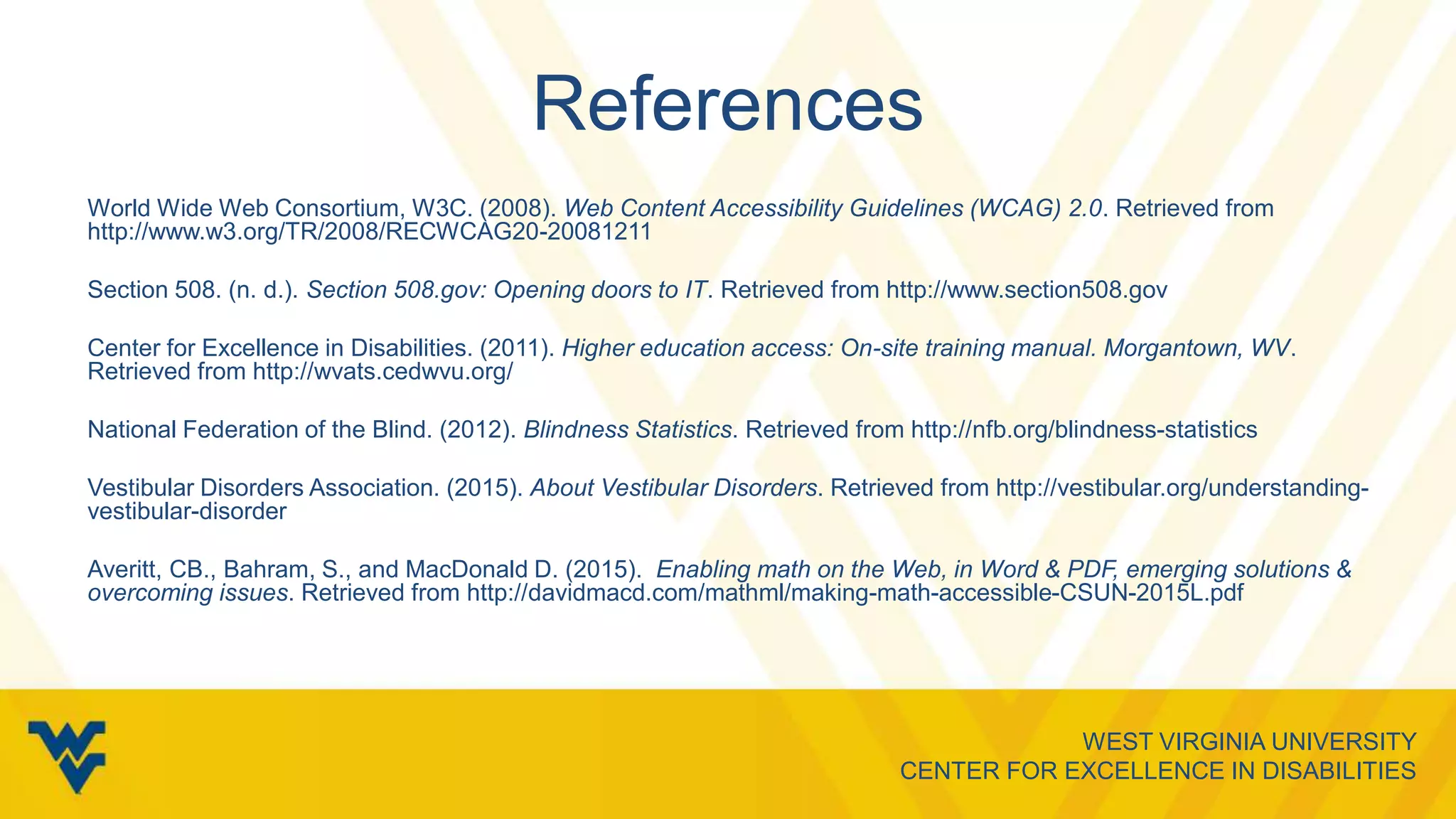 WEST VIRGINIA UNIVERSITY
CENTER FOR EXCELLENCE IN DISABILITIES
References
World Wide Web Consortium, W3C. (2008). Web Content Accessibility Guidelines (WCAG) 2.0. Retrieved from
http://www.w3.org/TR/2008/RECWCAG20-20081211
Section 508. (n. d.). Section 508.gov: Opening doors to IT. Retrieved from http://www.section508.gov
Center for Excellence in Disabilities. (2011). Higher education access: On-site training manual. Morgantown, WV.
Retrieved from http://wvats.cedwvu.org/
National Federation of the Blind. (2012). Blindness Statistics. Retrieved from http://nfb.org/blindness-statistics
Vestibular Disorders Association. (2015). About Vestibular Disorders. Retrieved from http://vestibular.org/understanding-
vestibular-disorder
Averitt, CB., Bahram, S., and MacDonald D. (2015). Enabling math on the Web, in Word & PDF, emerging solutions &
overcoming issues. Retrieved from http://davidmacd.com/mathml/making-math-accessible-CSUN-2015L.pdf
 