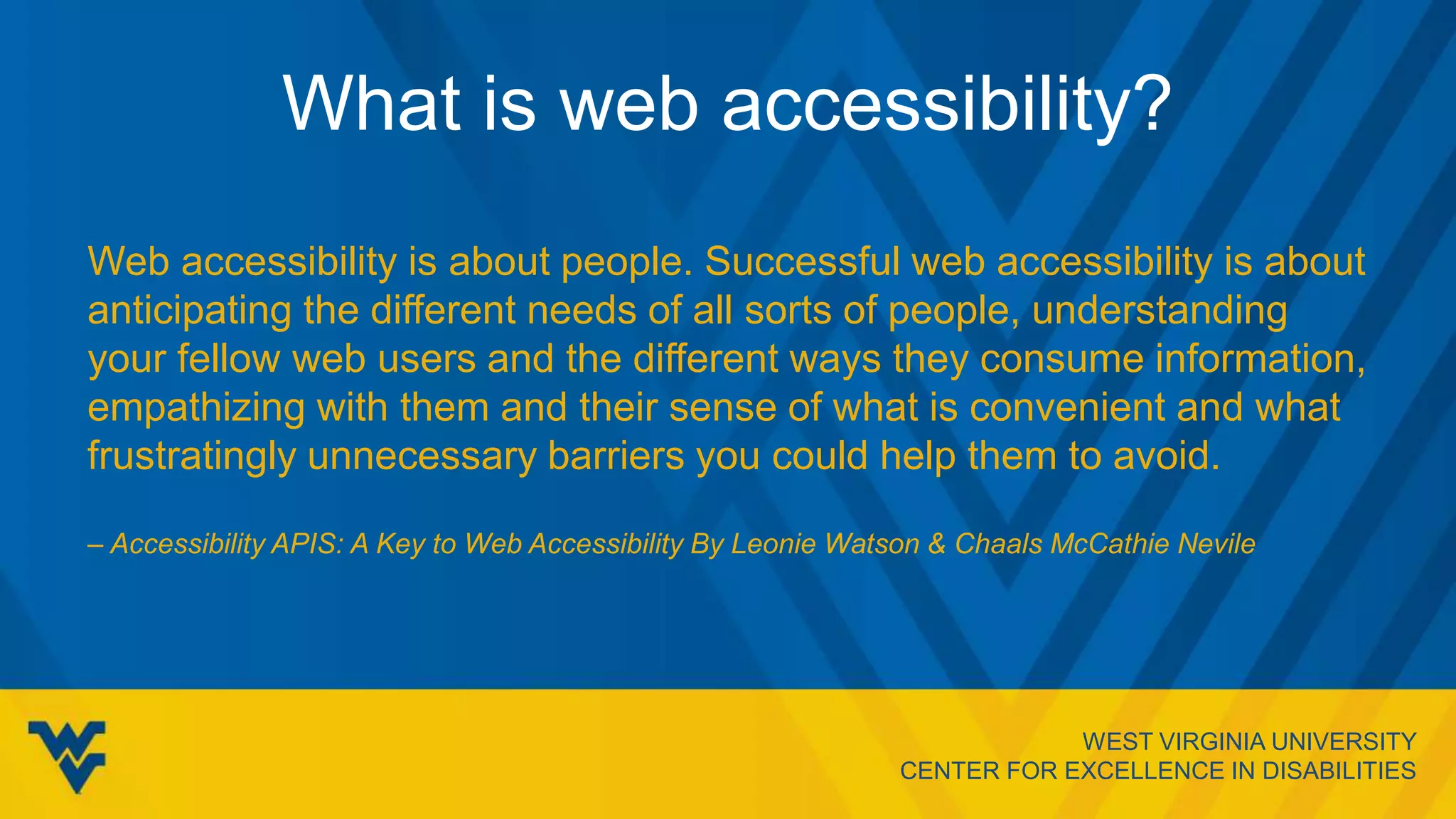 WEST VIRGINIA UNIVERSITY
CENTER FOR EXCELLENCE IN DISABILITIES
What is web accessibility?
Web accessibility is about people. Successful web accessibility is about
anticipating the different needs of all sorts of people, understanding
your fellow web users and the different ways they consume information,
empathizing with them and their sense of what is convenient and what
frustratingly unnecessary barriers you could help them to avoid.
– Accessibility APIS: A Key to Web Accessibility By Leonie Watson & Chaals McCathie Nevile
 
