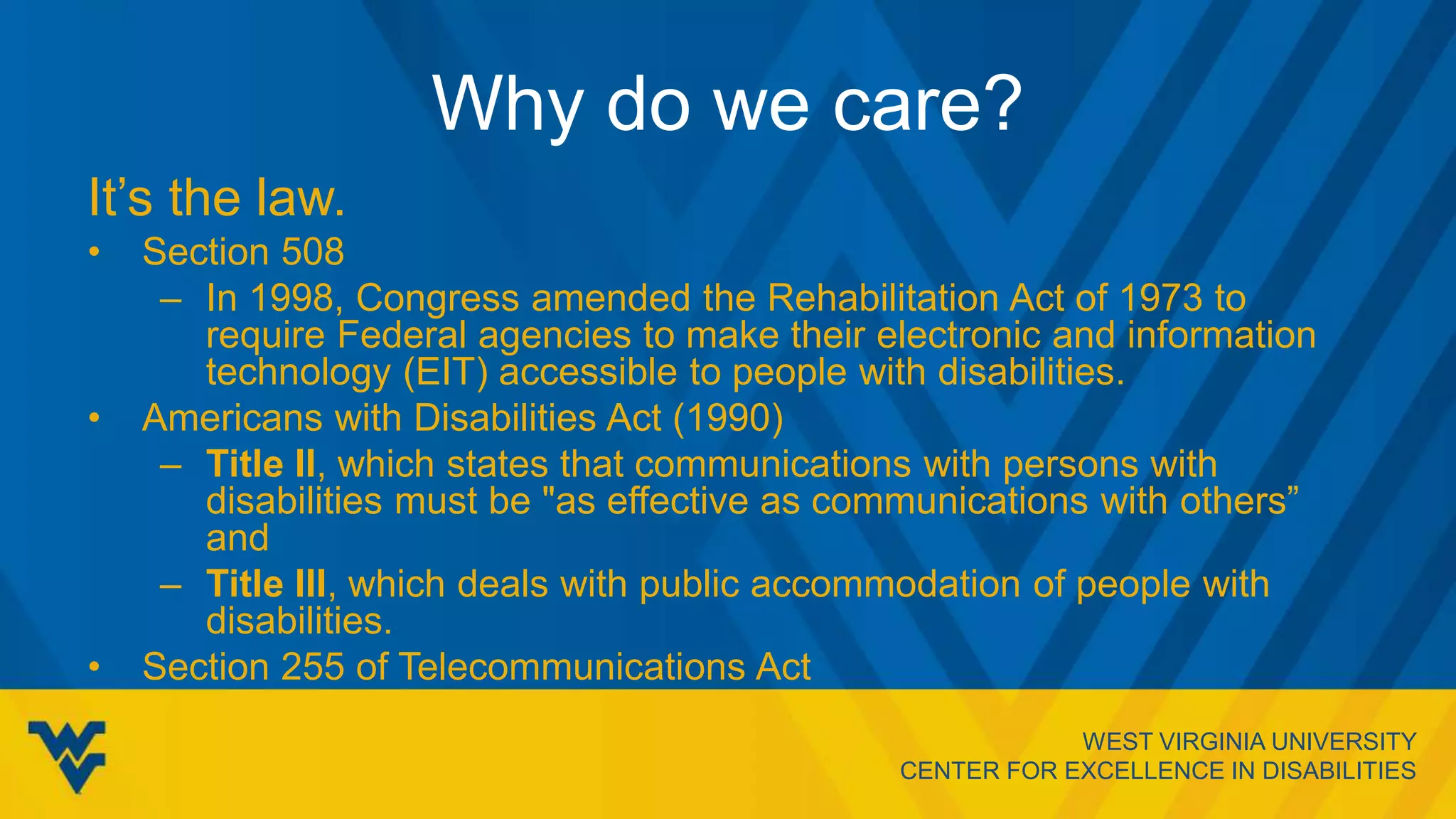WEST VIRGINIA UNIVERSITY
CENTER FOR EXCELLENCE IN DISABILITIES
Why do we care?
It’s the law.
• Section 508
– In 1998, Congress amended the Rehabilitation Act of 1973 to
require Federal agencies to make their electronic and information
technology (EIT) accessible to people with disabilities.
• Americans with Disabilities Act (1990)
– Title II, which states that communications with persons with
disabilities must be "as effective as communications with others”
and
– Title III, which deals with public accommodation of people with
disabilities.
• Section 255 of Telecommunications Act
 