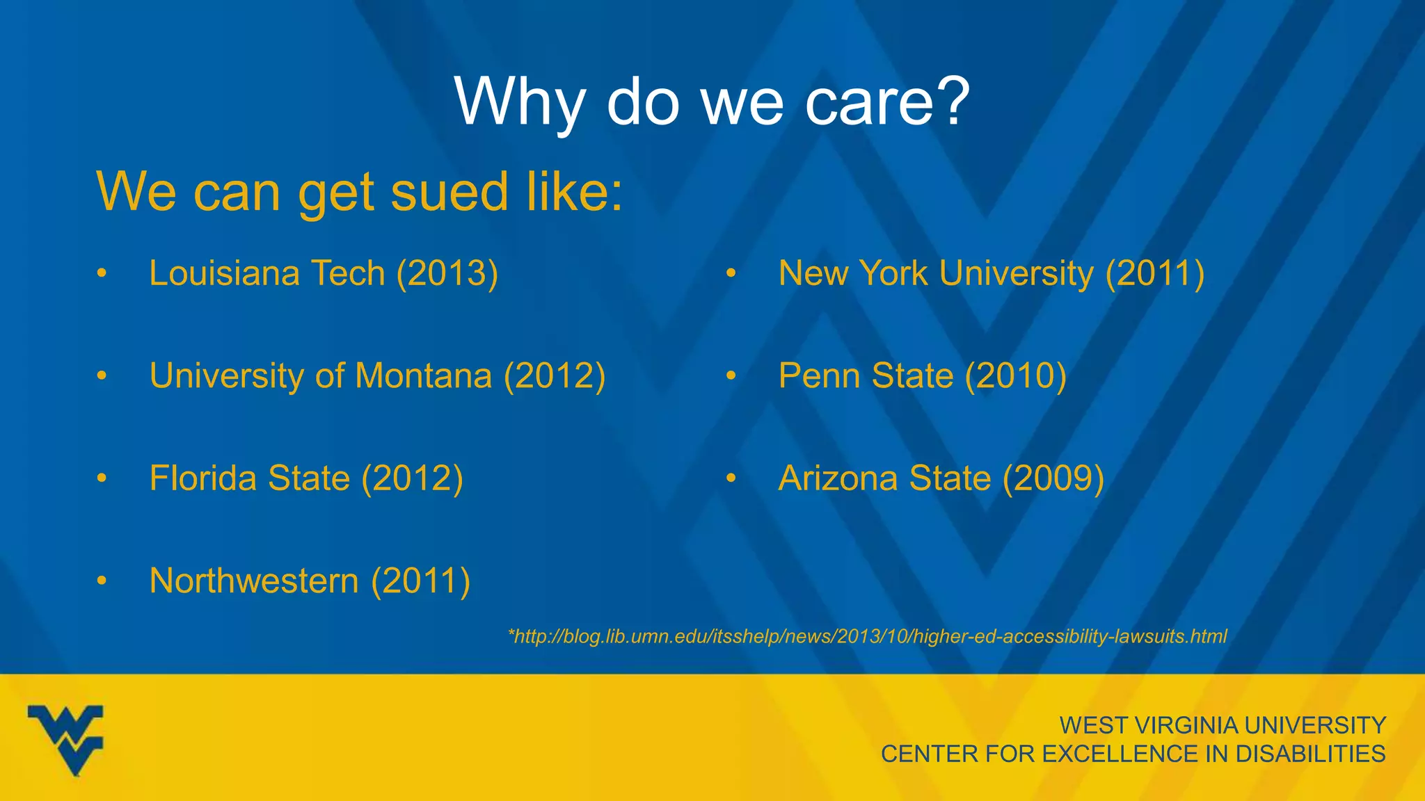 WEST VIRGINIA UNIVERSITY
CENTER FOR EXCELLENCE IN DISABILITIES
Why do we care?
• Louisiana Tech (2013)
• University of Montana (2012)
• Florida State (2012)
• Northwestern (2011)
• New York University (2011)
• Penn State (2010)
• Arizona State (2009)
We can get sued like:
*http://blog.lib.umn.edu/itsshelp/news/2013/10/higher-ed-accessibility-lawsuits.html
 