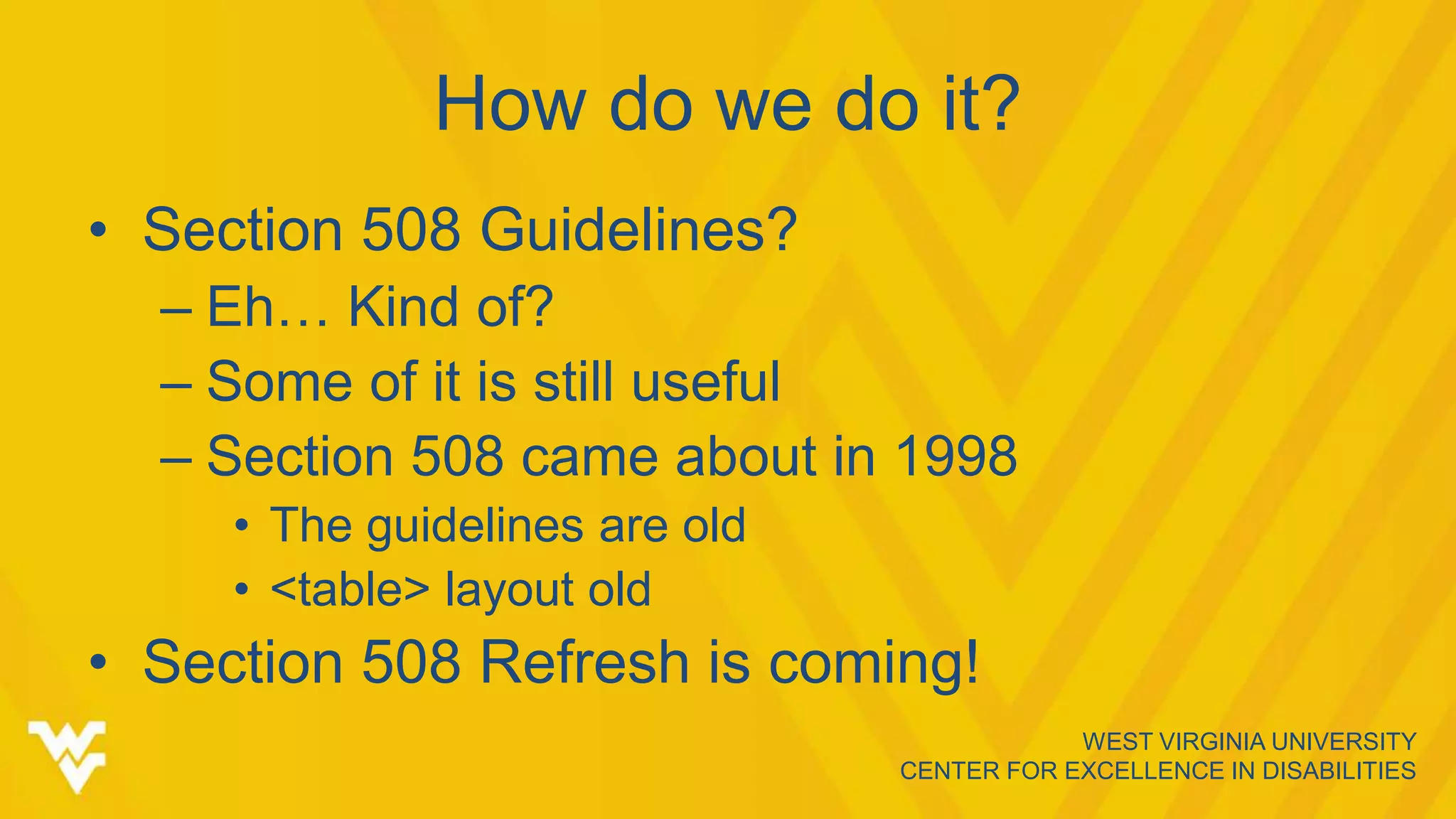 WEST VIRGINIA UNIVERSITY
CENTER FOR EXCELLENCE IN DISABILITIES
How do we do it?
• Section 508 Guidelines?
– Eh… Kind of?
– Some of it is still useful
– Section 508 came about in 1998
• The guidelines are old
• <table> layout old
• Section 508 Refresh is coming!
 