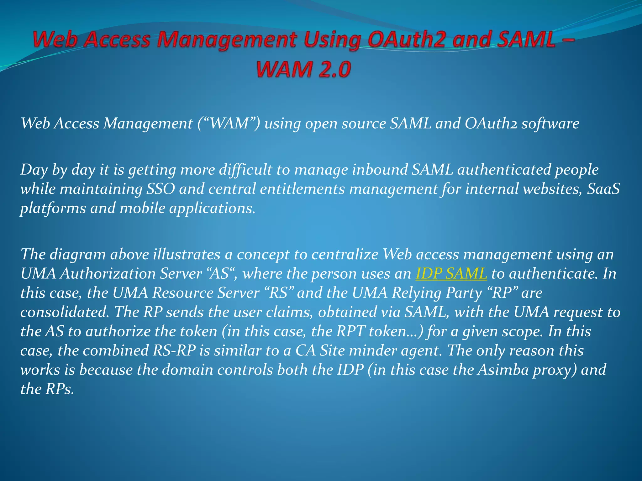 Web Access Management (“WAM”) using open source SAML and OAuth2 software
Day by day it is getting more difficult to manage inbound SAML authenticated people
while maintaining SSO and central entitlements management for internal websites, SaaS
platforms and mobile applications.
The diagram above illustrates a concept to centralize Web access management using an
UMA Authorization Server “AS“, where the person uses an IDP SAML to authenticate. In
this case, the UMA Resource Server “RS” and the UMA Relying Party “RP” are
consolidated. The RP sends the user claims, obtained via SAML, with the UMA request to
the AS to authorize the token (in this case, the RPT token…) for a given scope. In this
case, the combined RS-RP is similar to a CA Site minder agent. The only reason this
works is because the domain controls both the IDP (in this case the Asimba proxy) and
the RPs.
 