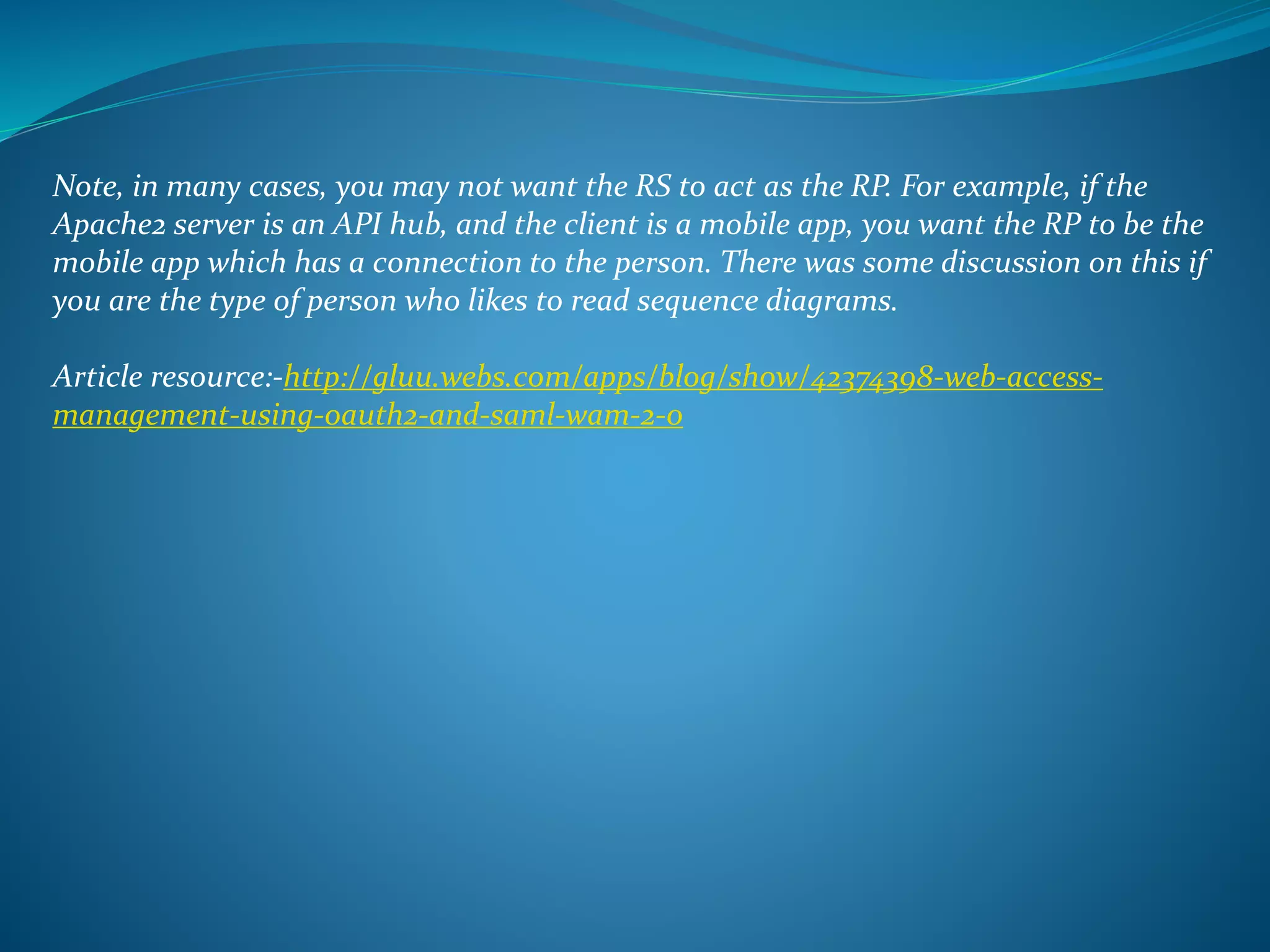 Note, in many cases, you may not want the RS to act as the RP. For example, if the
Apache2 server is an API hub, and the client is a mobile app, you want the RP to be the
mobile app which has a connection to the person. There was some discussion on this if
you are the type of person who likes to read sequence diagrams.
Article resource:-http://gluu.webs.com/apps/blog/show/42374398-web-access-
management-using-oauth2-and-saml-wam-2-0
 