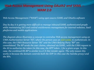 Web Access Management (“WAM”) using open source SAML and OAuth2 software
Day by day it is getting more difficult to manage inbound SAML authenticated people
while maintaining SSO and central entitlements management for internal websites, SaaS
platforms and mobile applications.
The diagram above illustrates a concept to centralize Web access management using an
UMA Authorization Server “AS“, where the person uses an IDP SAML to authenticate. In
this case, the UMA Resource Server “RS” and the UMA Relying Party “RP” are
consolidated. The RP sends the user claims, obtained via SAML, with the UMA request to
the AS to authorize the token (in this case, the RPT token…) for a given scope. In this
case, the combined RS-RP is similar to a CA Site minder agent. The only reason this
works is because the domain controls both the IDP (in this case the Asimba proxy) and
the RPs.
 