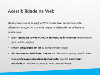 Acessibilidade na Web
Os desenvolvedores de páginas Web devem levar em consideração
diferentes situações ao criar uma página. A Web pode ser utilizada por
pessoas que:
• sejam incapazes de ver, ouvir, se deslocar, ou interpretar determinados
tipos de informações;
• tenham dificuldade em ler ou compreender textos;
• não tenham um teclado ou mouse, ou não sejam capazes de utilizá-los;
• possuam tela que apresenta apenas texto, ou com dimensões
reduzidas, ou ainda uma conexão lenta com a Internet;
 