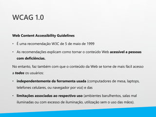 WCAG 1.0
Web Content Accessibility Guidelines
• É uma recomendação W3C de 5 de maio de 1999
• As recomendações explicam como tornar o conteúdo Web acessível a pessoas
com deficiências.
No entanto, faz também com que o conteúdo da Web se torne de mais fácil acesso
a todos os usuários:
• independentemente da ferramenta usada (computadores de mesa, laptops,
telefones celulares, ou navegador por voz) e das
• limitações associadas ao respectivo uso (ambientes barulhentos, salas mal
iluminadas ou com excesso de iluminação, utilização sem o uso das mãos).
 
