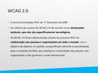 WCAG 2.0
• É uma recomendação W3C de 11 Dezembro de 2008
• Os critérios de sucesso do WCAG 2.0 são escritos como declarações
testáveis, que não são especificamente tecnológicas.
• As WCAG 2.0 foram desenvolvidas através do processo W3C em
colaboração com pessoas e organizações em todo o mundo, com o
objetivo de elaborar um padrão compartilhado referente à acessibilidade
para o conteúdo da Web, que satisfaça as necessidades das pessoas, das
organizações e dos governos, a nível internacional.
 