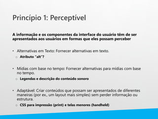 Princípio 1: Perceptível
A informação e os componentes da interface do usuário têm de ser
apresentados aos usuários em formas que eles possam perceber
• Alternativas em Texto: Fornecer alternativas em texto.
o Atributo “alt”?
• Mídias com base no tempo: Fornecer alternativas para mídias com base
no tempo.
o Legendas e descrição do conteúdo sonoro
• Adaptável: Criar conteúdos que possam ser apresentados de diferentes
maneiras (por ex., um layout mais simples) sem perder informação ou
estrutura.
o CSS para impressão (print) e telas menores (handheld)
 