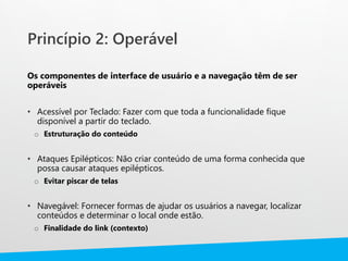 Princípio 2: Operável
Os componentes de interface de usuário e a navegação têm de ser
operáveis
• Acessível por Teclado: Fazer com que toda a funcionalidade fique
disponível a partir do teclado.
o Estruturação do conteúdo
• Ataques Epilépticos: Não criar conteúdo de uma forma conhecida que
possa causar ataques epilépticos.
o Evitar piscar de telas
• Navegável: Fornecer formas de ajudar os usuários a navegar, localizar
conteúdos e determinar o local onde estão.
o Finalidade do link (contexto)
 