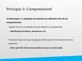 Princípio 3: Compreensível
A informação e a utilização da interface de utilizador têm de ser
compreensíveis.
• Legível: Tornar o conteúdo de texto legível e compreensível.
o Identificação do idioma, abreviaturas, etc.
• Previsível: Fazer com que as páginas Web surjam e funcionem de forma
previsível.
o Evitar que links abram novas janelas sem que o usuário saiba.
 