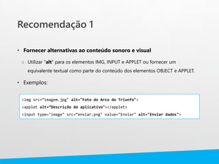 Recomendação 1
• Fornecer alternativas ao conteúdo sonoro e visual
o Utilizar "alt" para os elementos IMG, INPUT e APPLET ou fornecer um
equivalente textual como parte do conteúdo dos elementos OBJECT e APPLET.
• Exemplos:
<img src=“imagem.jpg" alt="Foto do Arco do Triunfo">
<applet alt=“Descrição do aplicativo"></applet>
<input type="image" src=“enviar.png" value="Enviar" alt="Enviar dados">
 