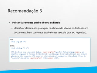 • Indicar claramente qual o idioma utilizado
o Identificar claramente quaisquer mudanças de idioma no texto de um
documento, bem como nos equivalentes textuais (por ex., legendas).
HTML:
<html lang="pt-br">
XHTML:
<html xml:lang="pt-br“>
HTML (acrônimo para a expressão inglesa <span lang=“en”>HyperText Markup Language</span>, que
significa Linguagem de Marcação de Hipertexto) é uma linguagem de marcação utilizada para produzir
páginas na Web. Documentos HTML podem ser interpretados por navegadores. A tecnologia é fruto do
"casamento" dos padrões <span lang=“en”> HyTime</span> e SGML.
Recomendação 3
 