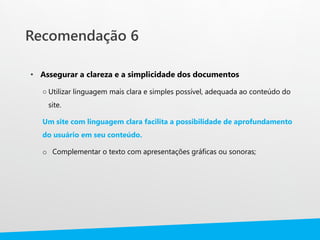 Recomendação 6
• Assegurar a clareza e a simplicidade dos documentos
○ Utilizar linguagem mais clara e simples possível, adequada ao conteúdo do
site.
Um site com linguagem clara facilita a possibilidade de aprofundamento
do usuário em seu conteúdo.
o Complementar o texto com apresentações gráficas ou sonoras;
 