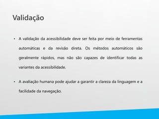 Validação
• A validação da acessibilidade deve ser feita por meio de ferramentas
automáticas e da revisão direta. Os métodos automáticos são
geralmente rápidos, mas não são capazes de identificar todas as
variantes da acessibilidade.
• A avaliação humana pode ajudar a garantir a clareza da linguagem e a
facilidade da navegação.
 