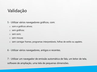 Validação
5 - Utilizar vários navegadores gráficos, com:
o som e gráficos ativos;
o sem gráficos;
o sem som;
o sem mouse;
o sem carregar frames, programas interpretáveis, folhas de estilo ou applets.
6 - Utilizar vários navegadores, antigos e recentes.
7 - Utilizar um navegador de emissão automática de fala, um leitor de tela,
software de ampliação, uma tela de pequenas dimensões.
 