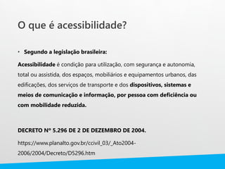 O que é acessibilidade?
• Segundo a legislação brasileira:
Acessibilidade é condição para utilização, com segurança e autonomia,
total ou assistida, dos espaços, mobiliários e equipamentos urbanos, das
edificações, dos serviços de transporte e dos dispositivos, sistemas e
meios de comunicação e informação, por pessoa com deficiência ou
com mobilidade reduzida.
DECRETO Nº 5.296 DE 2 DE DEZEMBRO DE 2004.
https://www.planalto.gov.br/ccivil_03/_Ato2004-
2006/2004/Decreto/D5296.htm
 