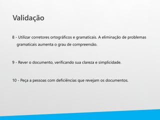Validação
8 - Utilizar corretores ortográficos e gramaticais. A eliminação de problemas
gramaticais aumenta o grau de compreensão.
9 - Rever o documento, verificando sua clareza e simplicidade.
10 - Peça a pessoas com deficiências que revejam os documentos.
 