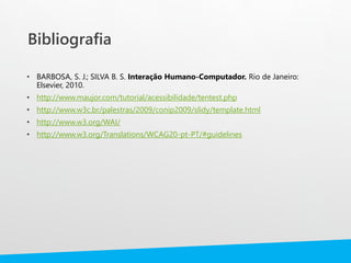 Bibliografia
• BARBOSA, S. J.; SILVA B. S. Interação Humano-Computador. Rio de Janeiro:
Elsevier, 2010.
• http://www.maujor.com/tutorial/acessibilidade/tentest.php
• http://www.w3c.br/palestras/2009/conip2009/slidy/template.html
• http://www.w3.org/WAI/
• http://www.w3.org/Translations/WCAG20-pt-PT/#guidelines
 
