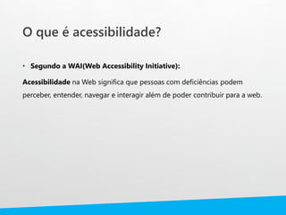 O que é acessibilidade?
• Segundo a WAI(Web Accessibility Initiative):
Acessibilidade na Web significa que pessoas com deficiências podem
perceber, entender, navegar e interagir além de poder contribuir para a web.
 
