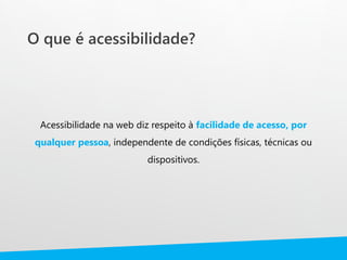 O que é acessibilidade?
Acessibilidade na web diz respeito à facilidade de acesso, por
qualquer pessoa, independente de condições físicas, técnicas ou
dispositivos.
 