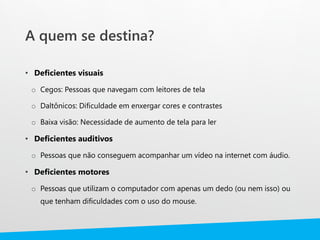 A quem se destina?
• Deficientes visuais
o Cegos: Pessoas que navegam com leitores de tela
o Daltônicos: Dificuldade em enxergar cores e contrastes
o Baixa visão: Necessidade de aumento de tela para ler
• Deficientes auditivos
o Pessoas que não conseguem acompanhar um vídeo na internet com áudio.
• Deficientes motores
o Pessoas que utilizam o computador com apenas um dedo (ou nem isso) ou
que tenham dificuldades com o uso do mouse.
 