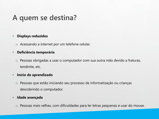 A quem se destina?
• Displays reduzidos
o Acessando a internet por um telefone celular.
• Deficiência temporária
o Pessoas obrigadas a usar o computador com sua outra mão devido a fraturas,
tendinite, etc.
• Início de aprendizado
o Pessoas que estão iniciando seu processo de informatização ou crianças
descobrindo o computador.
• Idade avançada
o Pessoas mais velhas, com dificuldades para ler letras pequenas e usar do mouse.
 