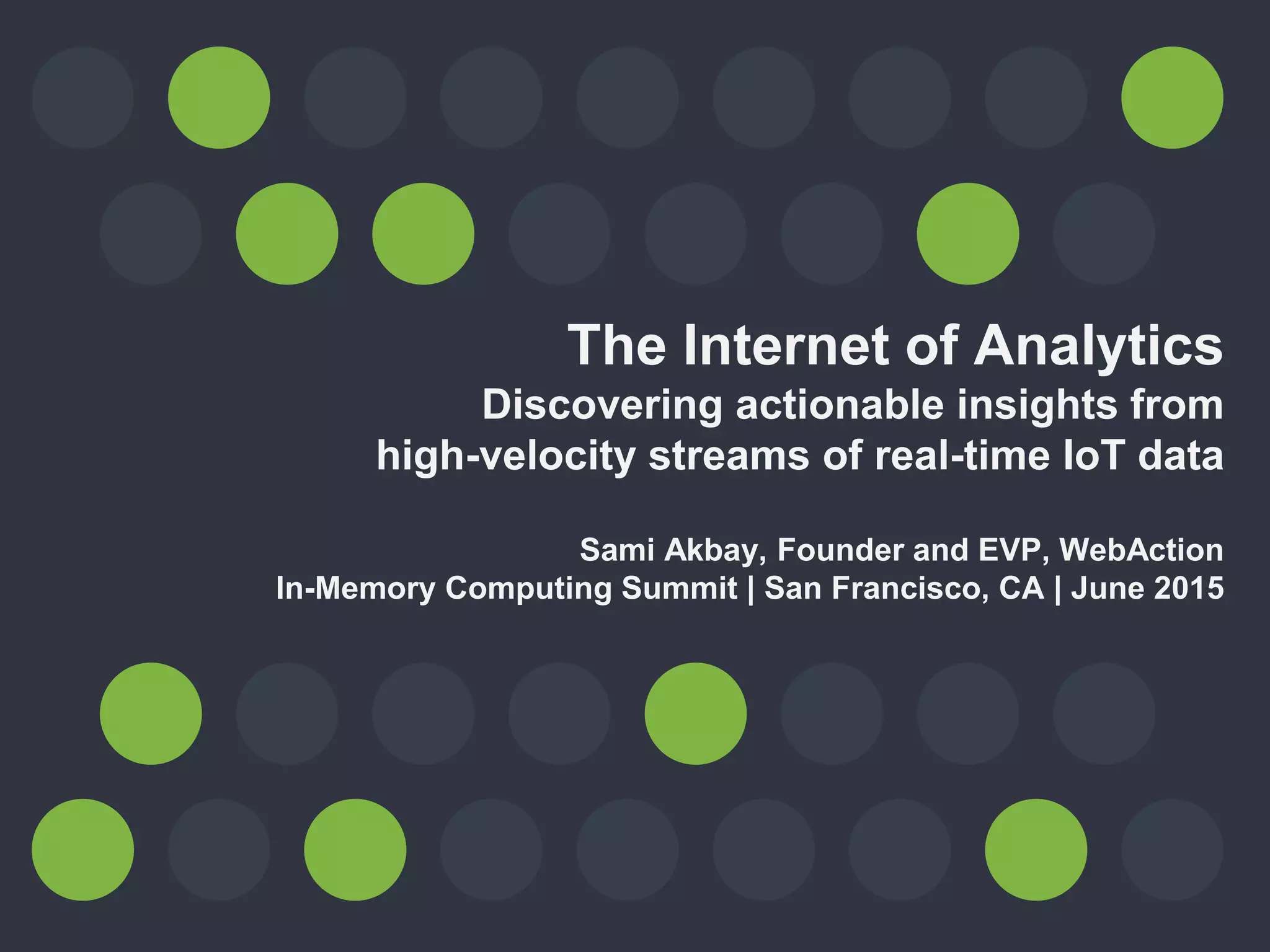 The Internet of Analytics
Discovering actionable insights from
high-velocity streams of real-time IoT data
Sami Akbay, Founder and EVP, WebAction
In-Memory Computing Summit | San Francisco, CA | June 2015
 