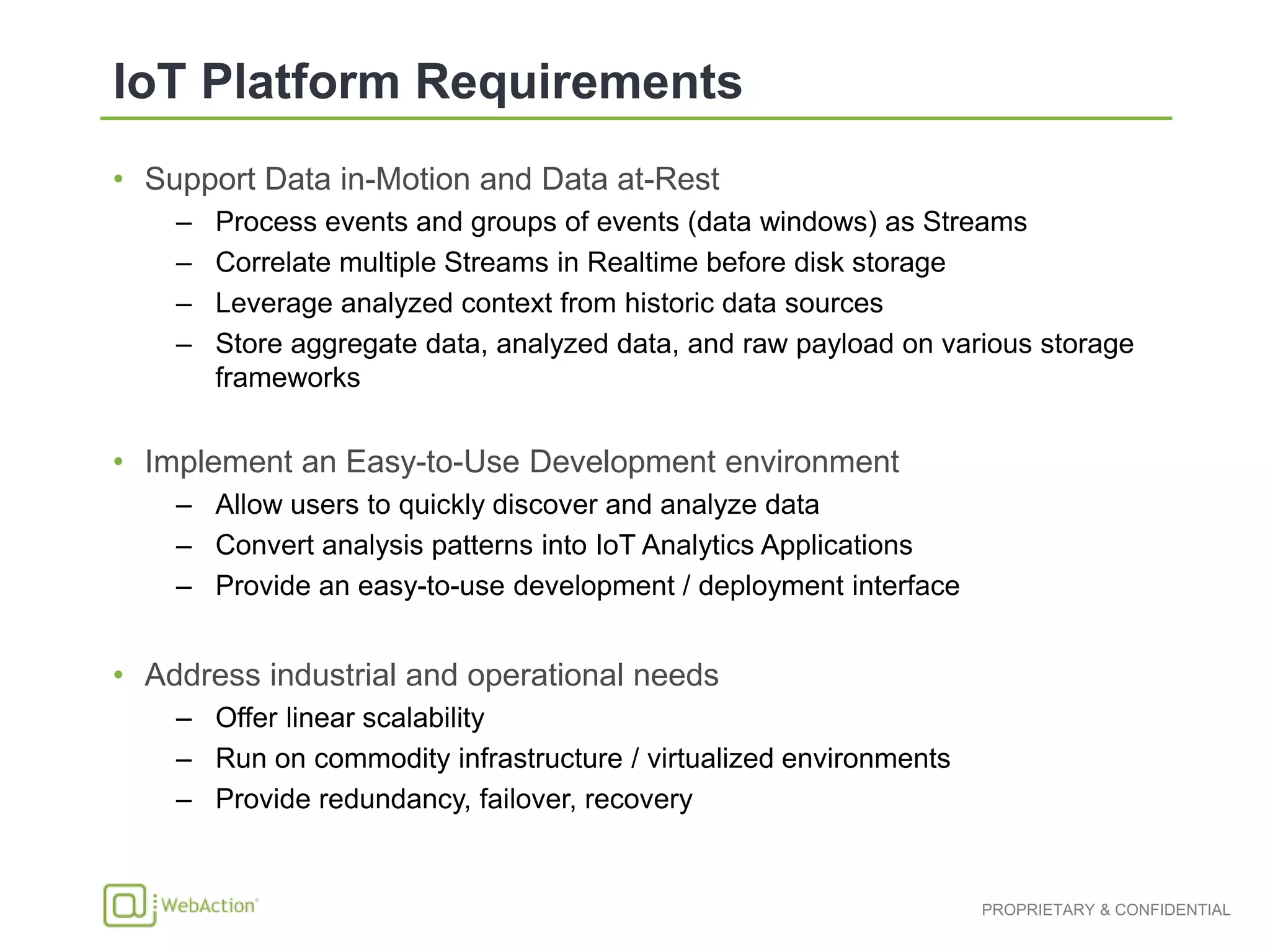 • Support Data in-Motion and Data at-Rest
– Process events and groups of events (data windows) as Streams
– Correlate multiple Streams in Realtime before disk storage
– Leverage analyzed context from historic data sources
– Store aggregate data, analyzed data, and raw payload on various storage
frameworks
• Implement an Easy-to-Use Development environment
– Allow users to quickly discover and analyze data
– Convert analysis patterns into IoT Analytics Applications
– Provide an easy-to-use development / deployment interface
• Address industrial and operational needs
– Offer linear scalability
– Run on commodity infrastructure / virtualized environments
– Provide redundancy, failover, recovery
 