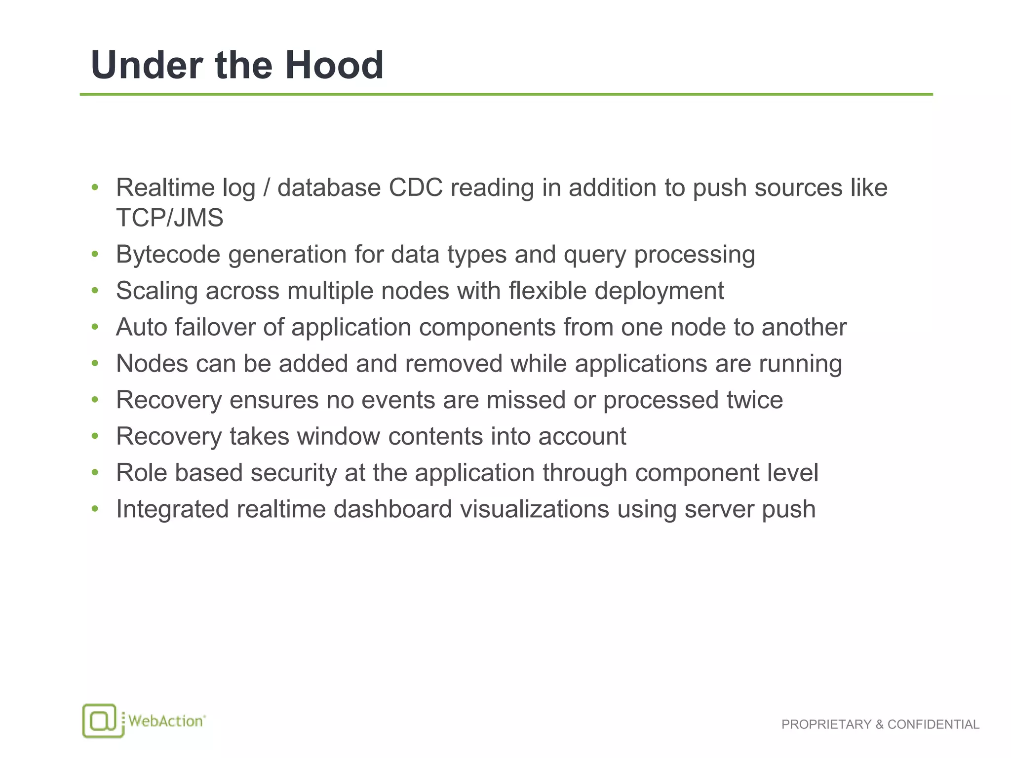 • Realtime log / database CDC reading in addition to push sources like
TCP/JMS
• Bytecode generation for data types and query processing
• Scaling across multiple nodes with flexible deployment
• Auto failover of application components from one node to another
• Nodes can be added and removed while applications are running
• Recovery ensures no events are missed or processed twice
• Recovery takes window contents into account
• Role based security at the application through component level
• Integrated realtime dashboard visualizations using server push
 