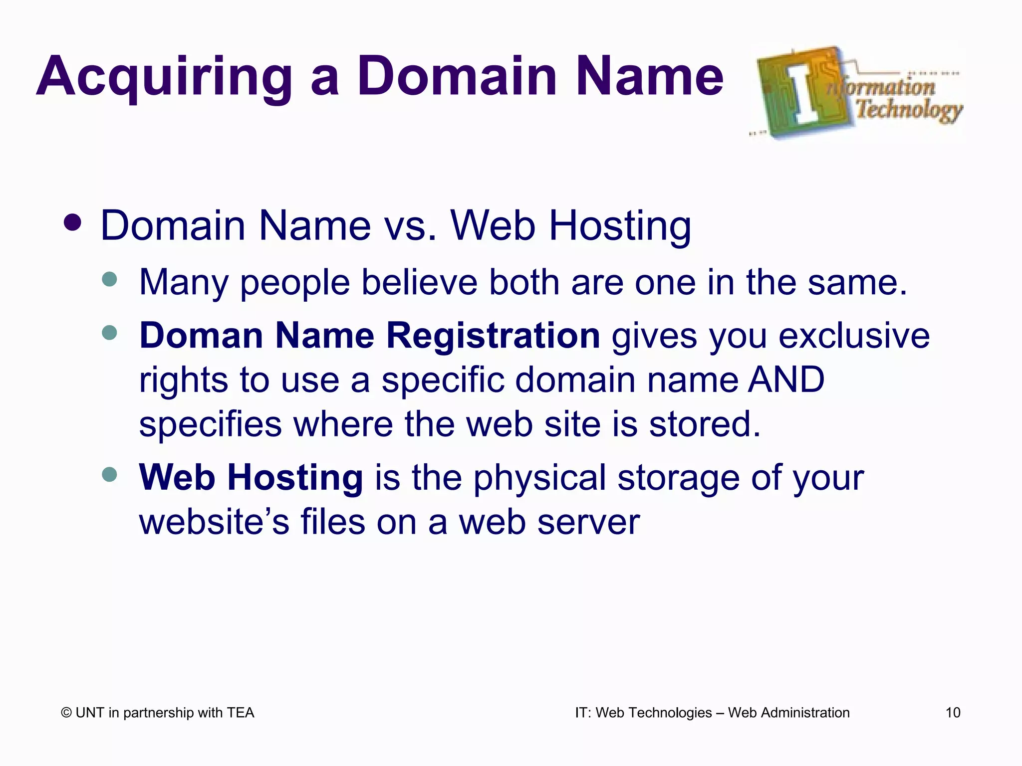 Acquiring a Domain Name Domain Name vs. Web Hosting Many people believe both are one in the same. Doman Name Registration  gives you exclusive rights to use a specific domain name AND specifies where the web site is stored. Web Hosting  is the physical storage of your website’s files on a web server © UNT in partnership with TEA IT: Web Technologies – Web Administration 