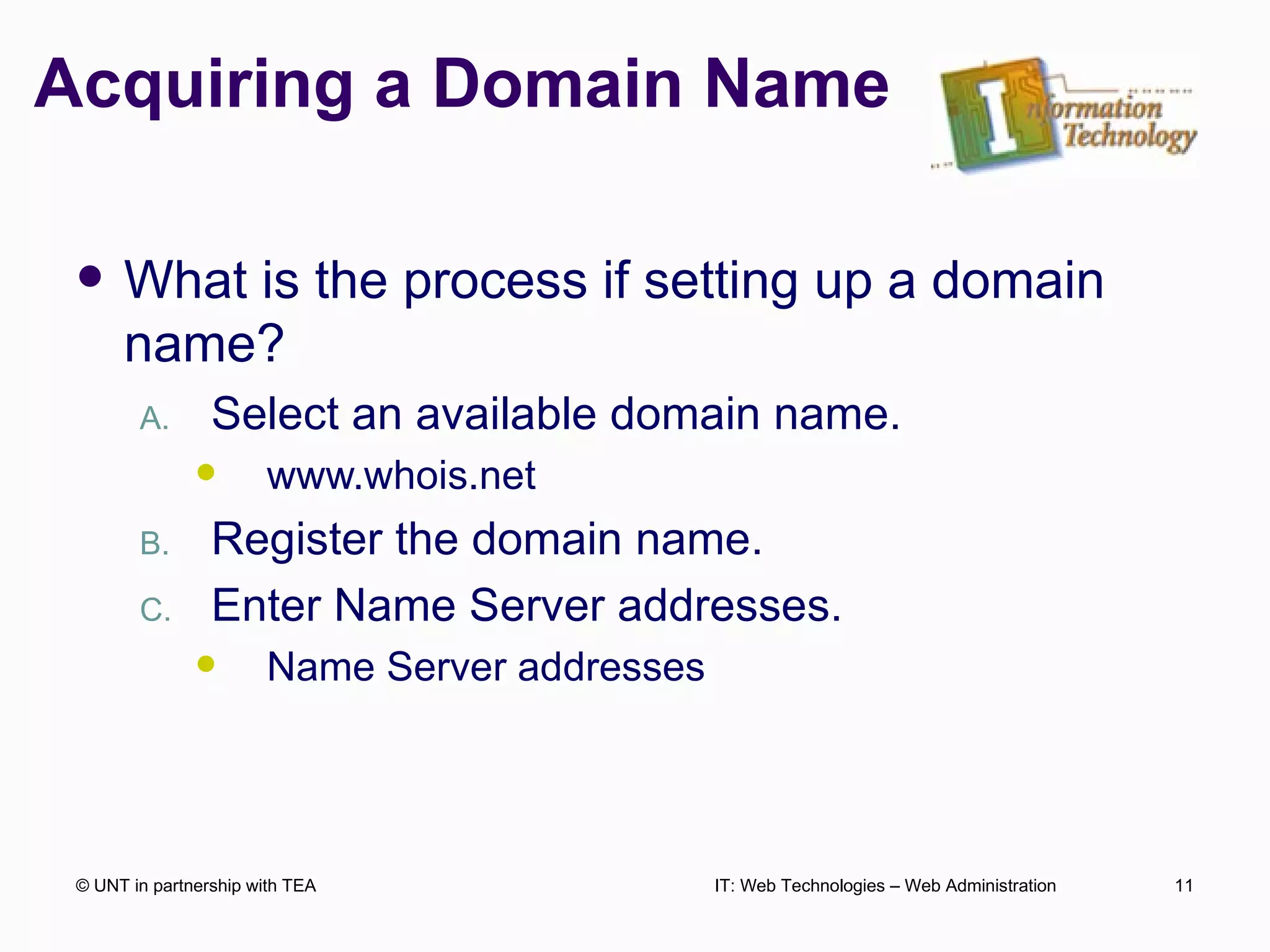Acquiring a Domain Name What is the process if setting up a domain name? Select an available domain name. www.whois.net Register the domain name. Enter Name Server addresses. Name Server addresses  © UNT in partnership with TEA IT: Web Technologies – Web Administration 