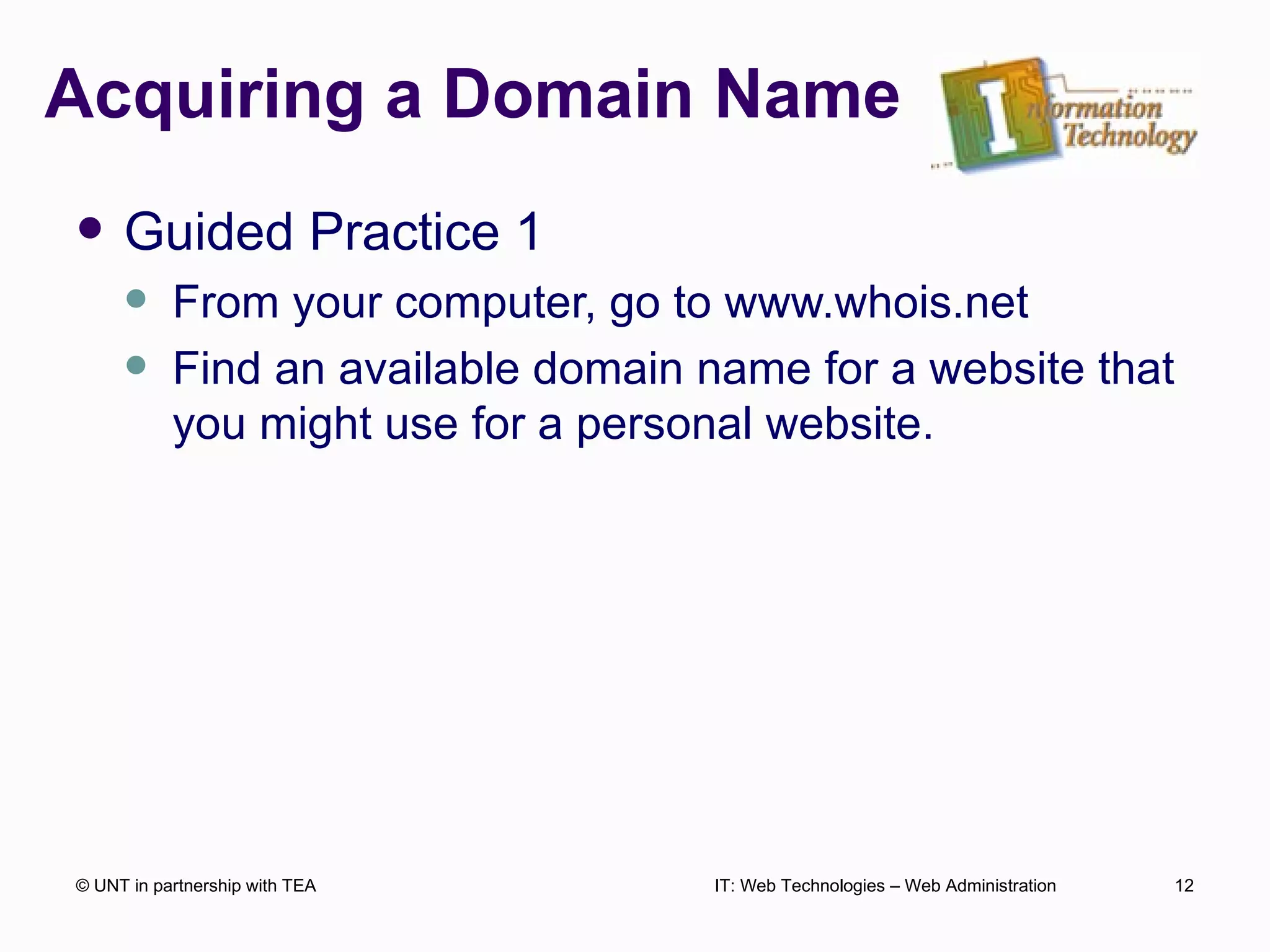 Acquiring a Domain Name Guided Practice 1 From your computer, go to www.whois.net Find an available domain name for a website that you might use for a personal website. © UNT in partnership with TEA IT: Web Technologies – Web Administration 