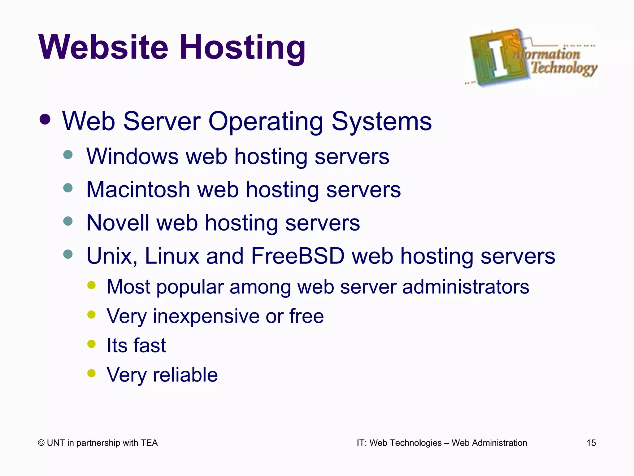 Website Hosting Web Server Operating Systems Windows web hosting servers Macintosh web hosting servers Novell web hosting servers Unix, Linux and FreeBSD web hosting servers Most popular among web server administrators Very inexpensive or free Its fast Very reliable © UNT in partnership with TEA IT: Web Technologies – Web Administration 