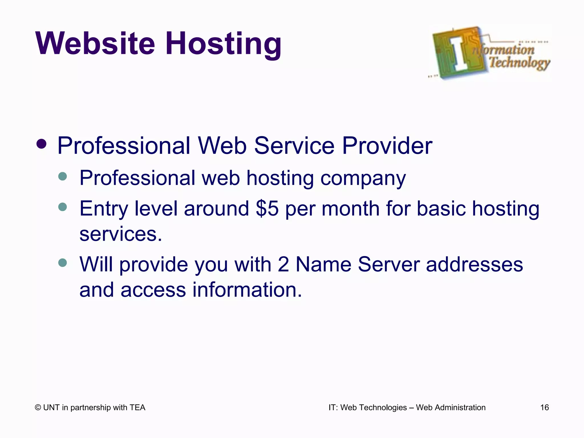 Website Hosting Professional Web Service Provider Professional web hosting company Entry level around $5 per month for basic hosting services. Will provide you with 2 Name Server addresses and access information. © UNT in partnership with TEA IT: Web Technologies – Web Administration 
