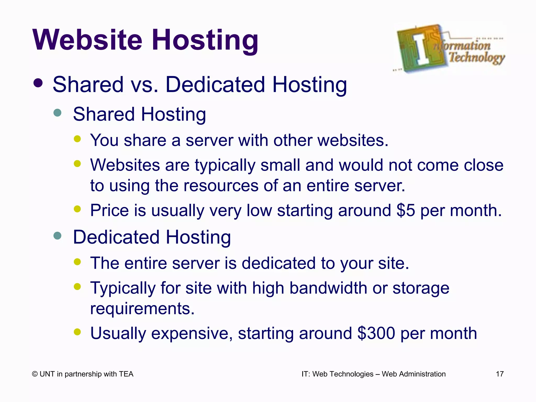 Website Hosting Shared vs. Dedicated Hosting Shared Hosting You share a server with other websites. Websites are typically small and would not come close to using the resources of an entire server. Price is usually very low starting around $5 per month. Dedicated Hosting The entire server is dedicated to your site.  Typically for site with high bandwidth or storage requirements. Usually expensive, starting around $300 per month © UNT in partnership with TEA IT: Web Technologies – Web Administration 