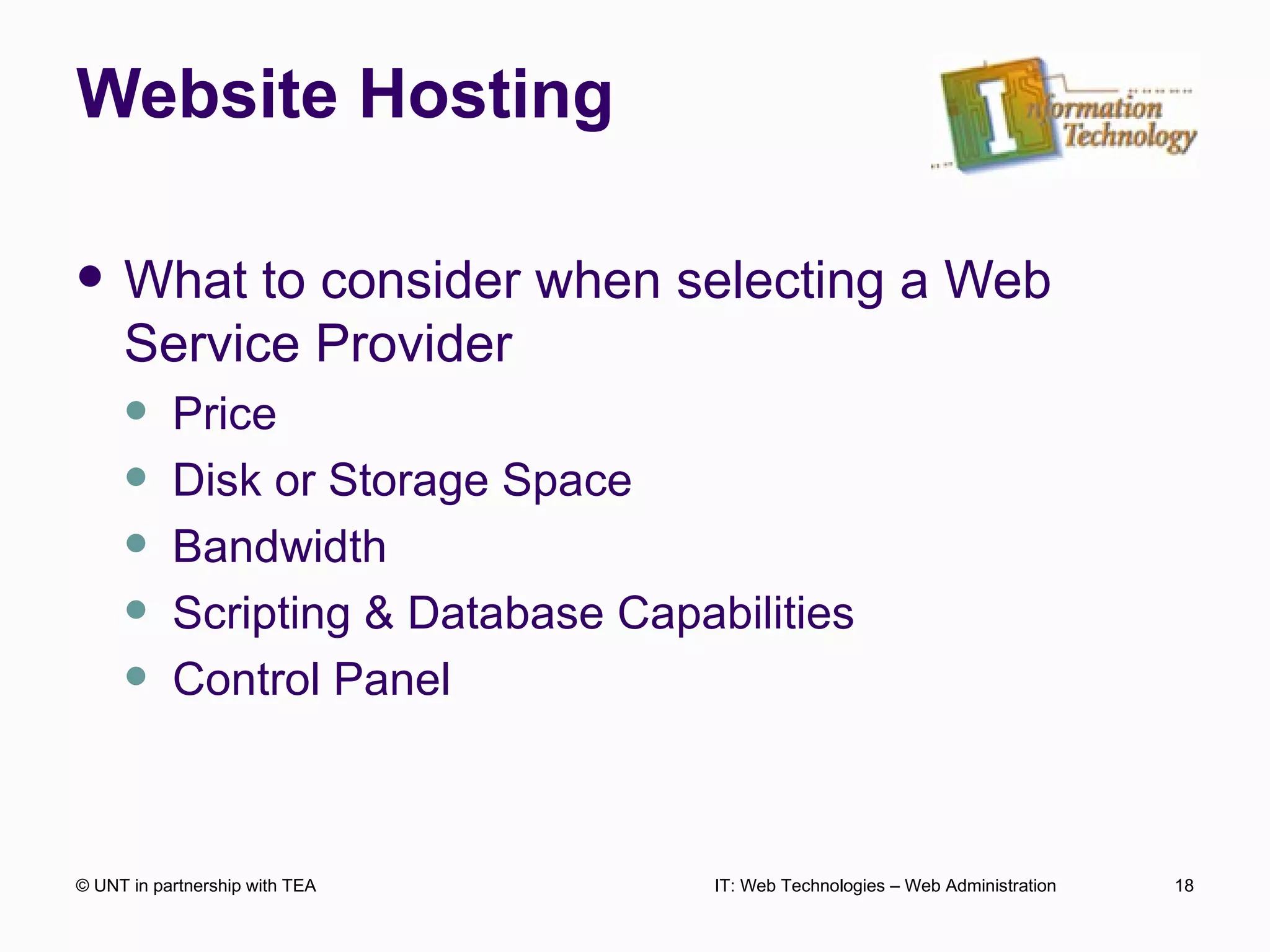 Website Hosting What to consider when selecting a Web Service Provider Price Disk or Storage Space Bandwidth Scripting & Database Capabilities Control Panel  © UNT in partnership with TEA IT: Web Technologies – Web Administration 