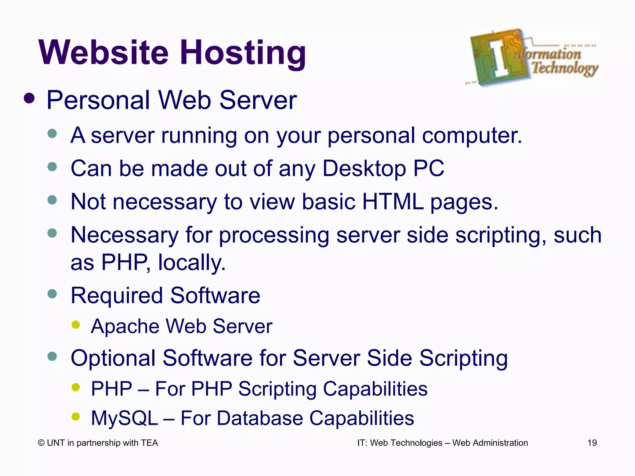 Website Hosting Personal Web Server A server running on your personal computer. Can be made out of any Desktop PC Not necessary to view basic HTML pages. Necessary for processing server side scripting, such as PHP, locally. Required Software Apache Web Server Optional Software for Server Side Scripting PHP – For PHP Scripting Capabilities MySQL – For Database Capabilities © UNT in partnership with TEA IT: Web Technologies – Web Administration 