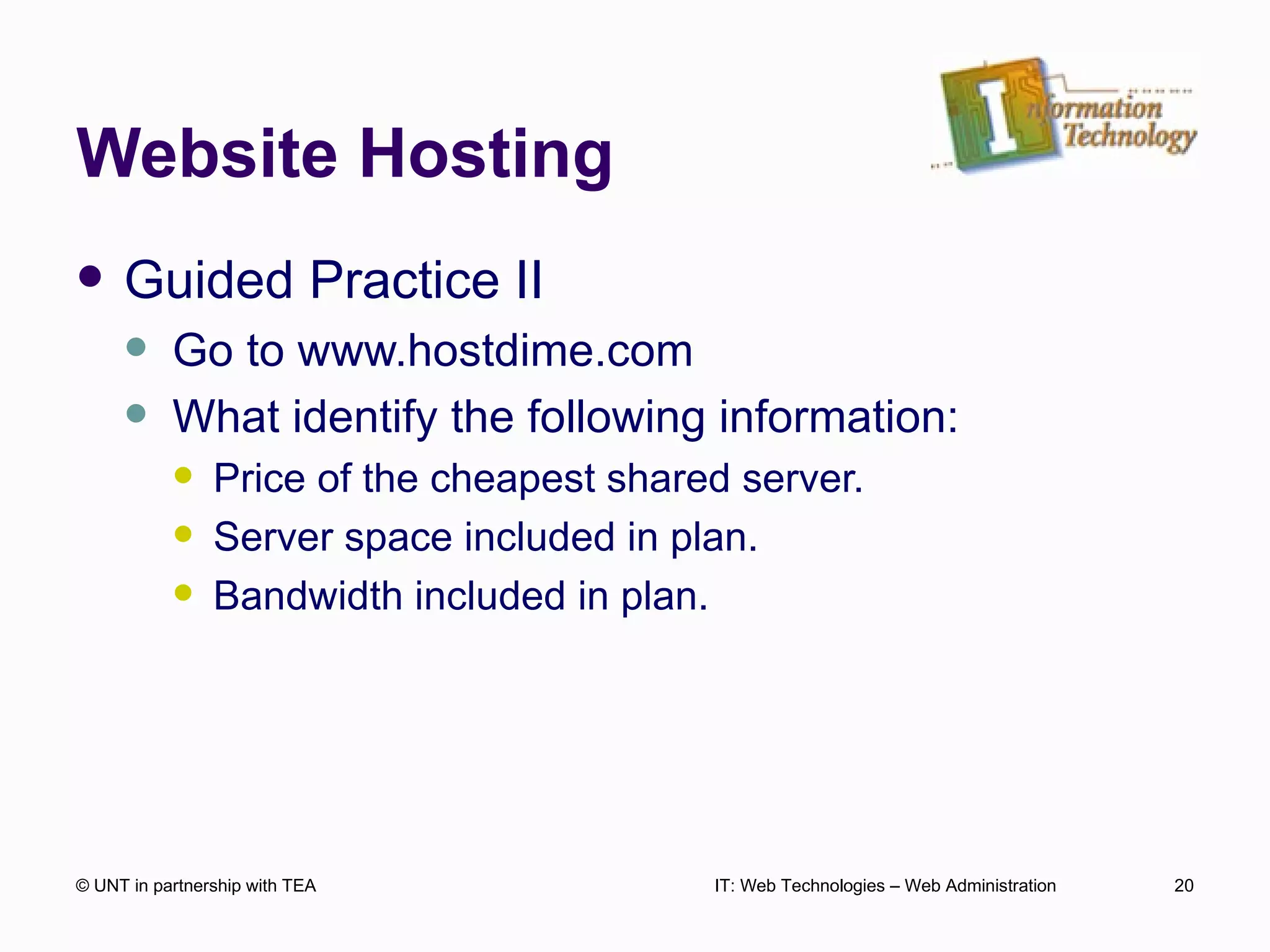 Website Hosting Guided Practice II Go to www.hostdime.com What identify the following information: Price of the cheapest shared server. Server space included in plan. Bandwidth included in plan. © UNT in partnership with TEA IT: Web Technologies – Web Administration 