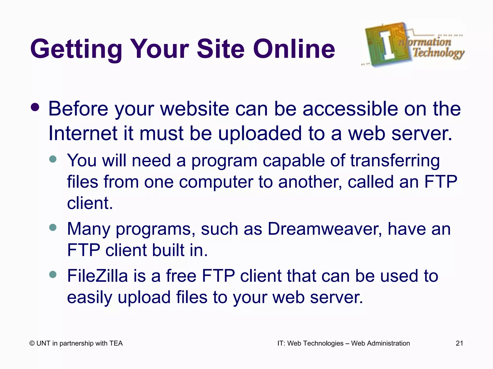 Getting Your Site Online Before your website can be accessible on the Internet it must be uploaded to a web server. You will need a program capable of transferring files from one computer to another, called an FTP client. Many programs, such as Dreamweaver, have an FTP client built in. FileZilla is a free FTP client that can be used to easily upload files to your web server. © UNT in partnership with TEA IT: Web Technologies – Web Administration 