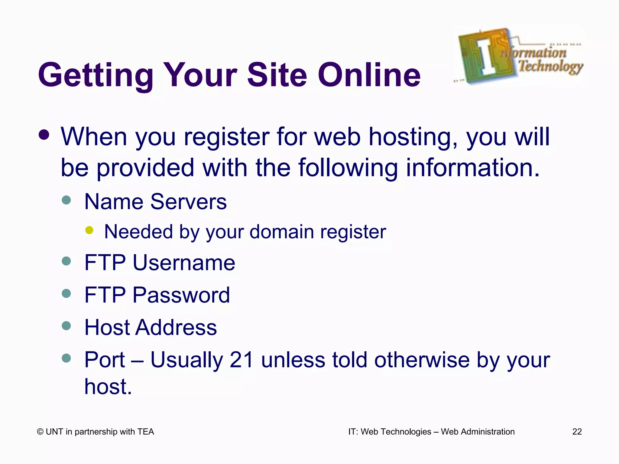 Getting Your Site Online When you register for web hosting, you will be provided with the following information. Name Servers Needed by your domain register FTP Username FTP Password Host Address Port – Usually 21 unless told otherwise by your host.  © UNT in partnership with TEA IT: Web Technologies – Web Administration 